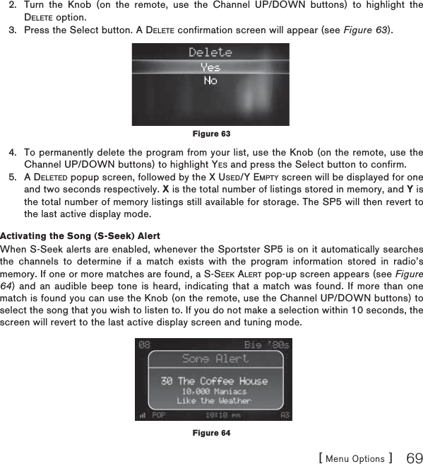 [ Menu Options ] 69Turn the Knob (on the remote, use the Channel UP/DOWN buttons) to highlight the DELETE option.Press the Select button. A DELETE confirmation screen will appear (see Figure 63).To permanently delete the program from your list, use the Knob (on the remote, use the Channel UP/DOWN buttons) to highlight YES and press the Select button to confirm.A DELETED popup screen, followed by the X USED/Y EMPTY screen will be displayed for one and two seconds respectively. X is the total number of listings stored in memory, and Y is the total number of memory listings still available for storage. The SP5 will then revert to the last active display mode.Activating the Song (S-Seek) AlertWhen S-Seek alerts are enabled, whenever the Sportster SP5 is on it automatically searches the channels to determine if a match exists with the program information stored in radio’s memory. If one or more matches are found, a S-SEEK ALERT pop-up screen appears (see Figure 64) and an audible beep tone is heard, indicating that a match was found. If more than one match is found you can use the Knob (on the remote, use the Channel UP/DOWN buttons) to select the song that you wish to listen to. If you do not make a selection within 10 seconds, the screen will revert to the last active display screen and tuning mode.2.3.4.5.Figure 63Figure 64