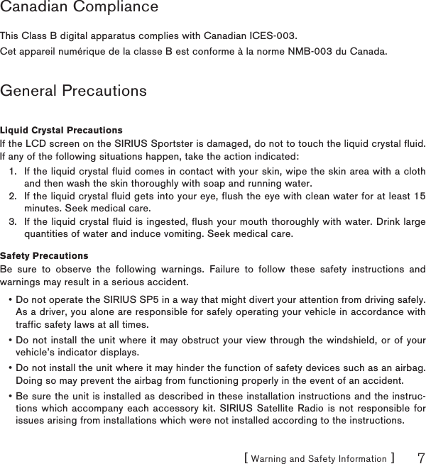 [ Warning and Safety Information ] 7Canadian ComplianceThis Class B digital apparatus complies with Canadian ICES-003.Cet appareil numérique de la classe B est conforme à la norme NMB-003 du Canada.General PrecautionsLiquid Crystal PrecautionsIf the LCD screen on the SIRIUS Sportster is damaged, do not to touch the liquid crystal fluid. If any of the following situations happen, take the action indicated:If the liquid crystal fluid comes in contact with your skin, wipe the skin area with a cloth and then wash the skin thoroughly with soap and running water.If the liquid crystal fluid gets into your eye, flush the eye with clean water for at least 15 minutes. Seek medical care.If the liquid crystal fluid is ingested, flush your mouth thoroughly with water. Drink large quantities of water and induce vomiting. Seek medical care.Safety PrecautionsBe sure to observe the following warnings. Failure to follow these safety instructions and warnings may result in a serious accident.Do not operate the SIRIUS SP5 in a way that might divert your attention from driving safely. As a driver, you alone are responsible for safely operating your vehicle in accordance with traffic safety laws at all times.Do not install the unit where it may obstruct your view through the windshield, or of your vehicle’s indicator displays.Do not install the unit where it may hinder the function of safety devices such as an airbag. Doing so may prevent the airbag from functioning properly in the event of an accident.Be sure the unit is installed as described in these installation instructions and the instruc-tions which accompany each accessory kit. SIRIUS Satellite Radio is not responsible for issues arising from installations which were not installed according to the instructions.1.2.3.••••