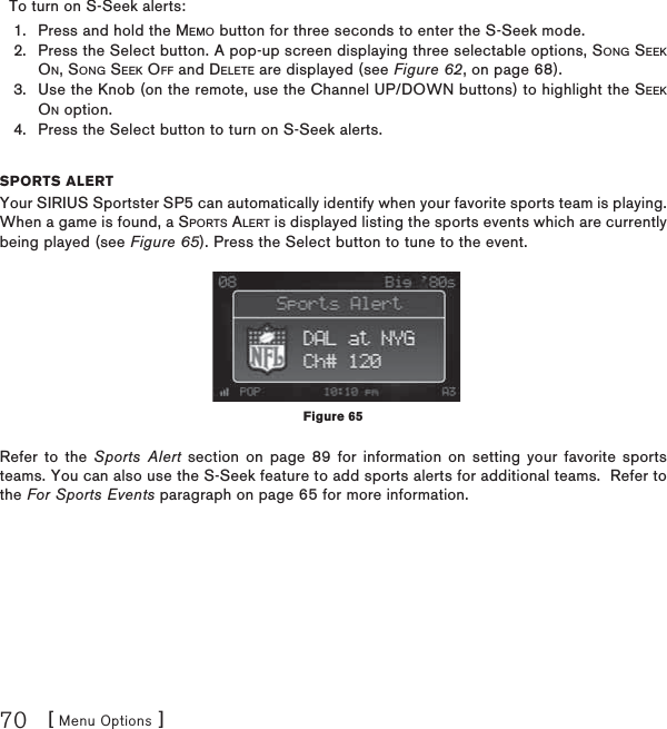 [ Menu Options ]70  To turn on S-Seek alerts:Press and hold the MEMO button for three seconds to enter the S-Seek mode.Press the Select button. A pop-up screen displaying three selectable options, SONG SEEKON, SONG SEEK OFF and DELETE are displayed (see Figure 62, on page 68).Use the Knob (on the remote, use the Channel UP/DOWN buttons) to highlight the SEEKON option.Press the Select button to turn on S-Seek alerts.SPORTS ALERTYour SIRIUS Sportster SP5 can automatically identify when your favorite sports team is playing. When a game is found, a SPORTS ALERT is displayed listing the sports events which are currently being played (see Figure 65). Press the Select button to tune to the event.Refer to the Sports Alert section on page 89 for information on setting your favorite sports teams. You can also use the S-Seek feature to add sports alerts for additional teams.  Refer to the For Sports Events paragraph on page 65 for more information.1.2.3.4.Figure 65