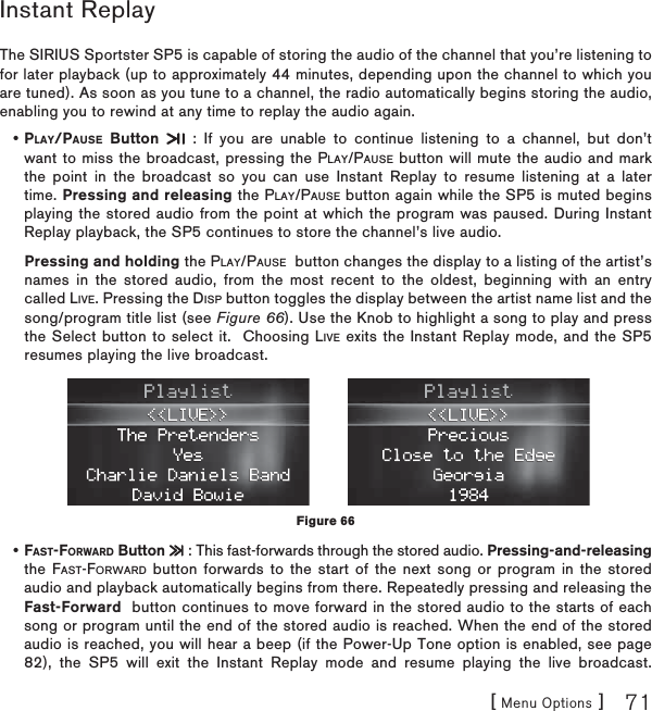 [ Menu Options ] 71Instant ReplayThe SIRIUS Sportster SP5 is capable of storing the audio of the channel that you’re listening to for later playback (up to approximately 44 minutes, depending upon the channel to which you are tuned). As soon as you tune to a channel, the radio automatically begins storing the audio, enabling you to rewind at any time to replay the audio again. PLAY/PAUSE Button  : If you are unable to continue listening to a channel, but don’t want to miss the broadcast, pressing the PLAY/PAUSE button will mute the audio and mark the point in the broadcast so you can use Instant Replay to resume listening at a later time. Pressing and releasing the PLAY/PAUSE button again while the SP5 is muted begins playing the stored audio from the point at which the program was paused. During Instant Replay playback, the SP5 continues to store the channel’s live audio.Pressing and holding the PLAY/PAUSE button changes the display to a listing of the artist’s names in the stored audio, from the most recent to the oldest, beginning with an entry called LIVE. Pressing the DISP button toggles the display between the artist name list and the song/program title list (see Figure 66). Use the Knob to highlight a song to play and press the Select button to select it.  Choosing LIVE exits the Instant Replay mode, and the SP5 resumes playing the live broadcast.FAST-FORWARD Button  : This fast-forwards through the stored audio. Pressing-and-releasingthe FAST-FORWARD button forwards to the start of the next song or program in the stored audio and playback automatically begins from there. Repeatedly pressing and releasing the Fast-Forward button continues to move forward in the stored audio to the starts of each song or program until the end of the stored audio is reached. When the end of the stored audio is reached, you will hear a beep (if the Power-Up Tone option is enabled, see page 82), the SP5 will exit the Instant Replay mode and resume playing the live broadcast.••Figure 66