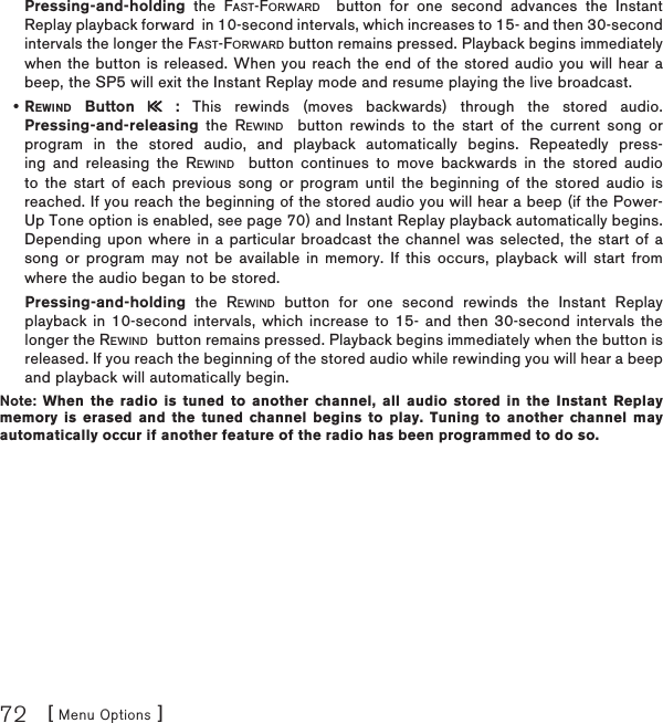 [ Menu Options ]72Pressing-and-holding the FAST-FORWARD  button for one second advances the Instant Replay playback forward  in 10-second intervals, which increases to 15- and then 30-second intervals the longer the FAST-FORWARD button remains pressed. Playback begins immediately when the button is released. When you reach the end of the stored audio you will hear a beep, the SP5 will exit the Instant Replay mode and resume playing the live broadcast.REWIND Button   : This rewinds (moves backwards) through the stored audio.Pressing-and-releasing the REWIND  button rewinds to the start of the current song or program in the stored audio, and playback automatically begins. Repeatedly press-ing and releasing the REWIND  button continues to move backwards in the stored audio to the start of each previous song or program until the beginning of the stored audio is reached. If you reach the beginning of the stored audio you will hear a beep (if the Power-Up Tone option is enabled, see page 70) and Instant Replay playback automatically begins. Depending upon where in a particular broadcast the channel was selected, the start of a song or program may not be available in memory. If this occurs, playback will start from where the audio began to be stored. Pressing-and-holding the REWIND button for one second rewinds the Instant Replay playback in 10-second intervals, which increase to 15- and then 30-second intervals the longer the REWIND  button remains pressed. Playback begins immediately when the button is released. If you reach the beginning of the stored audio while rewinding you will hear a beep and playback will automatically begin.Note: When the radio is tuned to another channel, all audio stored in the Instant Replay memory is erased and the tuned channel begins to play. Tuning to another channel may automatically occur if another feature of the radio has been programmed to do so.•