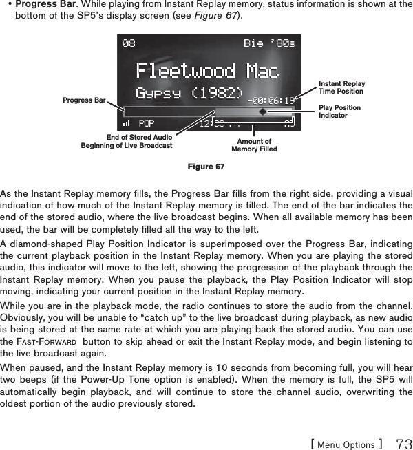 [ Menu Options ] 73Progress Bar. While playing from Instant Replay memory, status information is shown at the bottom of the SP5’s display screen (see Figure 67).As the Instant Replay memory fills, the Progress Bar fills from the right side, providing a visual indication of how much of the Instant Replay memory is filled. The end of the bar indicates the end of the stored audio, where the live broadcast begins. When all available memory has been used, the bar will be completely filled all the way to the left.A diamond-shaped Play Position Indicator is superimposed over the Progress Bar, indicating the current playback position in the Instant Replay memory. When you are playing the stored audio, this indicator will move to the left, showing the progression of the playback through the Instant Replay memory. When you pause the playback, the Play Position Indicator will stop moving, indicating your current position in the Instant Replay memory.While you are in the playback mode, the radio continues to store the audio from the channel. Obviously, you will be unable to “catch up” to the live broadcast during playback, as new audio is being stored at the same rate at which you are playing back the stored audio. You can use the FAST-FORWARD  button to skip ahead or exit the Instant Replay mode, and begin listening to the live broadcast again.When paused, and the Instant Replay memory is 10 seconds from becoming full, you will hear two beeps (if the Power-Up Tone option is enabled). When the memory is full, the SP5 will automatically begin playback, and will continue to store the channel audio, overwriting the oldest portion of the audio previously stored.•Figure 67Play PositionIndicatorAmount ofMemory FilledEnd of Stored AudioBeginning of Live BroadcastInstant ReplayTime PositionProgress Bar