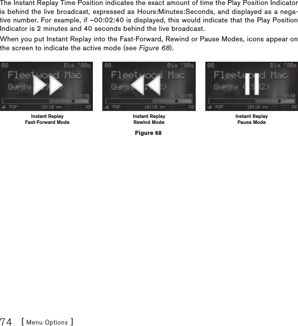 [ Menu Options ]74The Instant Replay Time Position indicates the exact amount of time the Play Position Indicator is behind the live broadcast, expressed as Hours:Minutes:Seconds, and displayed as a nega-tive number. For example, if –00:02:40 is displayed, this would indicate that the Play Position Indicator is 2 minutes and 40 seconds behind the live broadcast.When you put Instant Replay into the Fast-Forward, Rewind or Pause Modes, icons appear on the screen to indicate the active mode (see Figure 68).  Instant ReplayFast-Forward ModeInstant ReplayRewind ModeInstant ReplayPause ModeFigure 68