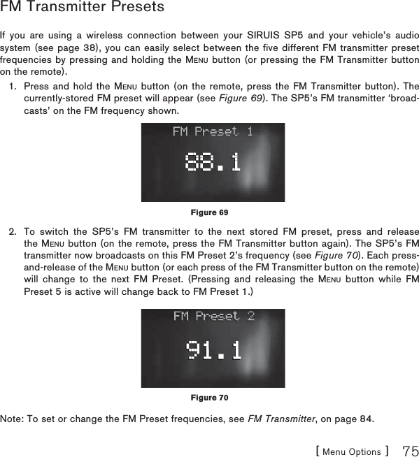 [ Menu Options ] 75FM Transmitter Presets   If you are using a wireless connection between your SIRUIS SP5 and your vehicle’s audio system (see page 38), you can easily select between the five different FM transmitter preset frequencies by pressing and holding the MENU button (or pressing the FM Transmitter button on the remote). Press and hold the MENU button (on the remote, press the FM Transmitter button). The currently-stored FM preset will appear (see Figure 69). The SP5’s FM transmitter ‘broad-casts’ on the FM frequency shown. To switch the SP5’s FM transmitter to the next stored FM preset, press and release the MENU button (on the remote, press the FM Transmitter button again). The SP5’s FM transmitter now broadcasts on this FM Preset 2’s frequency (see Figure 70). Each press-and-release of the MENU button (or each press of the FM Transmitter button on the remote) will change to the next FM Preset. (Pressing and releasing the MENU button while FM Preset 5 is active will change back to FM Preset 1.)Note: To set or change the FM Preset frequencies, see FM Transmitter, on page 84.1.2.Figure 69Figure 70