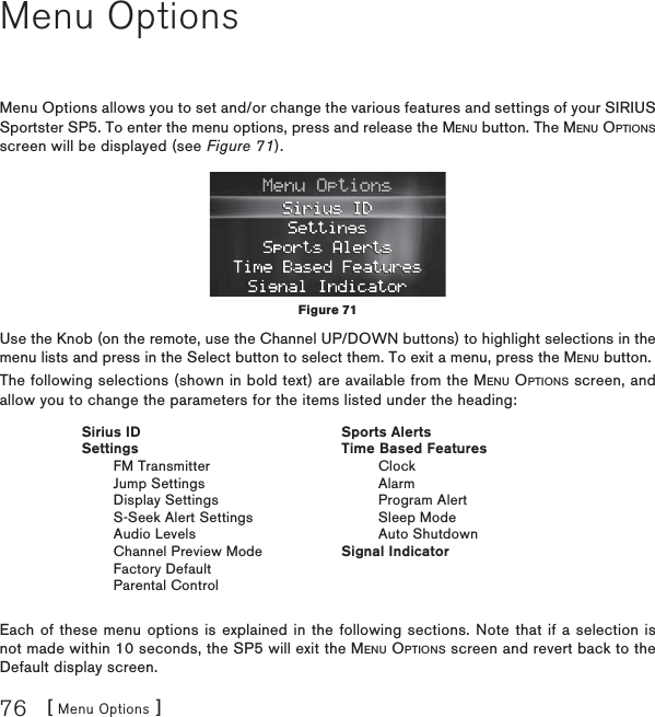 [ Menu Options ]76Menu OptionsMenu Options allows you to set and/or change the various features and settings of your SIRIUS Sportster SP5. To enter the menu options, press and release the MENU button. The MENU OPTIONSscreen will be displayed (see Figure 71).Use the Knob (on the remote, use the Channel UP/DOWN buttons) to highlight selections in the menu lists and press in the Select button to select them. To exit a menu, press the MENU button.The following selections (shown in bold text) are available from the MENU OPTIONS screen, and allow you to change the parameters for the items listed under the heading:Each of these menu options is explained in the following sections. Note that if a selection is not made within 10 seconds, the SP5 will exit the MENU OPTIONS screen and revert back to the Default display screen.Figure 71 Sirius ID Settings   FM Transmitter   Jump Settings   Display Settings   S-Seek Alert Settings   Audio Levels   Channel Preview Mode   Factory Default   Parental ControlSports AlertsTime Based FeaturesClockAlarmProgram AlertSleep ModeAuto ShutdownSignal Indicator