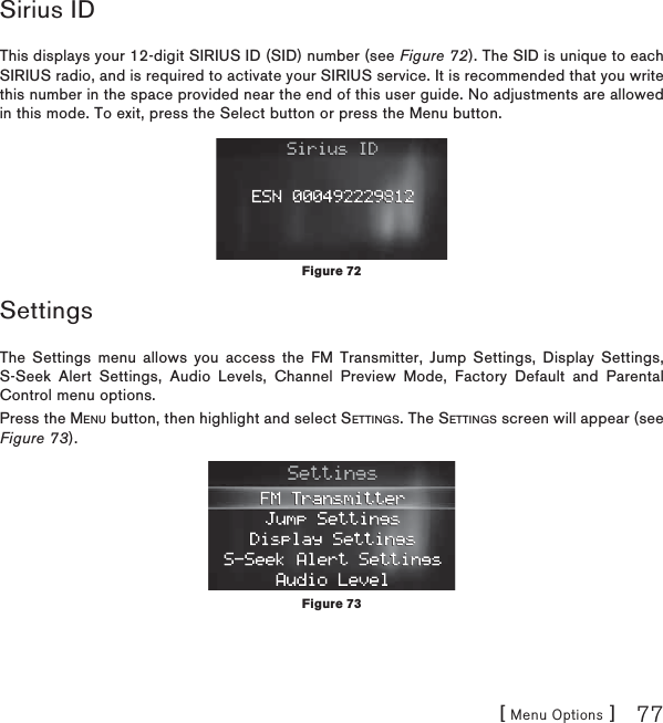 [ Menu Options ] 77Sirius IDThis displays your 12-digit SIRIUS ID (SID) number (see Figure 72). The SID is unique to each SIRIUS radio, and is required to activate your SIRIUS service. It is recommended that you write this number in the space provided near the end of this user guide. No adjustments are allowed in this mode. To exit, press the Select button or press the Menu button.SettingsThe Settings menu allows you access the FM Transmitter, Jump Settings, Display Settings, S-Seek Alert Settings, Audio Levels, Channel Preview Mode, Factory Default and Parental Control menu options.Press the MENU button, then highlight and select SETTINGS. The SETTINGS screen will appear (see Figure 73).Figure 72Figure 73