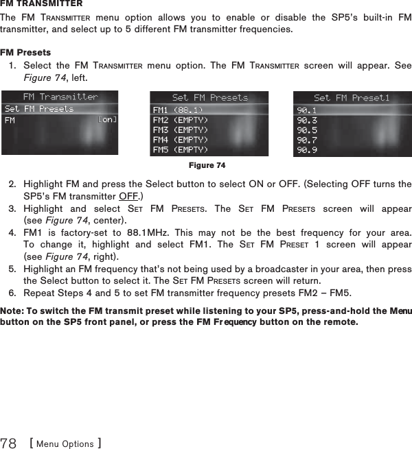 [ Menu Options ]78FM TRANSMITTERThe FM TRANSMITTER menu option allows you to enable or disable the SP5’s built-in FM transmitter, and select up to 5 different FM transmitter frequencies.FM Presets  Select the FM TRANSMITTER menu option. The FM TRANSMITTER screen will appear. See Figure 74, left. Highlight FM and press the Select button to select ON or OFF. (Selecting OFF turns the SP5’s FM transmitter OFF.) Highlight and select SET FM PRESETS. The SET FM PRESETS screen will appear (see Figure 74, center). FM1 is factory-set to 88.1MHz. This may not be the best frequency for your area. To change it, highlight and select FM1. The SET FM PRESET 1 screen will appear (see Figure 74, right).Highlight an FM frequency that’s not being used by a broadcaster in your area, then press the Select button to select it. The SET FM PRESETS screen will return.Repeat Steps 4 and 5 to set FM transmitter frequency presets FM2 – FM5.Note: To switch the FM transmit preset while listening to your SP5, press-and-hold the Menu button on the SP5 front panel, or press the FM Fr equency button on the remote.1.2.3.4.5.6.Figure 74