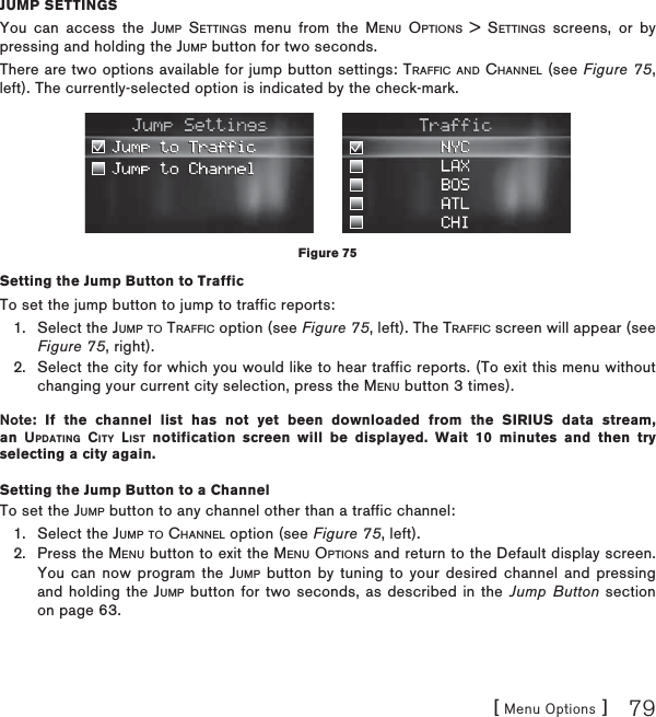 [ Menu Options ] 79JUMP SETTINGSYou can access the JUMP SETTINGS menu from the MENU OPTIONS &gt; SETTINGS screens, or by pressing and holding the JUMP button for two seconds.There are two options available for jump button settings: TRAFFIC AND CHANNEL (see Figure 75,left). The currently-selected option is indicated by the check-mark.Setting the Jump Button to TrafficTo set the jump button to jump to traffic reports:Select the JUMP TO TRAFFIC option (see Figure 75, left). The TRAFFIC screen will appear (see Figure 75, right).Select the city for which you would like to hear traffic reports. (To exit this menu without changing your current city selection, press the MENU button 3 times).Note: If the channel list has not yet been downloaded from the SIRIUS data stream, an UPDATING CITY LIST notification screen will be displayed. Wait 10 minutes and then try selecting a city again.Setting the Jump Button to a ChannelTo set the JUMP button to any channel other than a traffic channel:Select the JUMP TO CHANNEL option (see Figure 75, left).Press the MENU button to exit the MENU OPTIONS and return to the Default display screen. You can now program the JUMP button by tuning to your desired channel and pressing and holding the JUMP button for two seconds, as described in the Jump Button section on page 63.1.2.1.2.Figure 75