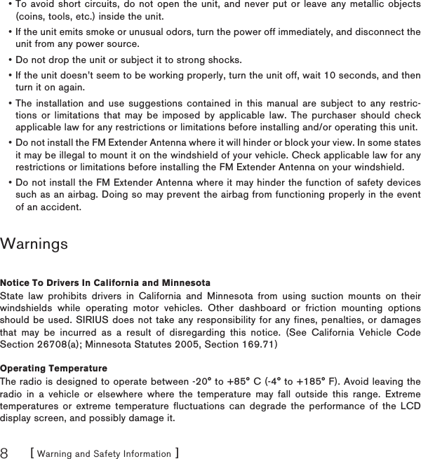 [ Warning and Safety Information ]8To avoid short circuits, do not open the unit, and never put or leave any metallic objects (coins, tools, etc.) inside the unit.If the unit emits smoke or unusual odors, turn the power off immediately, and disconnect the unit from any power source.Do not drop the unit or subject it to strong shocks.If the unit doesn’t seem to be working properly, turn the unit off, wait 10 seconds, and then turn it on again.The installation and use suggestions contained in this manual are subject to any restric-tions or limitations that may be imposed by applicable law. The purchaser should check applicable law for any restrictions or limitations before installing and/or operating this unit.Do not install the FM Extender Antenna where it will hinder or block your view. In some states it may be illegal to mount it on the windshield of your vehicle. Check applicable law for any restrictions or limitations before installing the FM Extender Antenna on your windshield.Do not install the FM Extender Antenna where it may hinder the function of safety devices such as an airbag. Doing so may prevent the airbag from functioning properly in the event of an accident.WarningsNotice To Drivers In California and MinnesotaState law prohibits drivers in California and Minnesota from using suction mounts on their windshields while operating motor vehicles. Other dashboard or friction mounting options should be used. SIRIUS does not take any responsibility for any fines, penalties, or damages that may be incurred as a result of disregarding this notice. (See California Vehicle Code Section 26708(a); Minnesota Statutes 2005, Section 169.71) Operating TemperatureThe radio is designed to operate between -20° to +85° C (-4° to +185° F). Avoid leaving the radio in a vehicle or elsewhere where the temperature may fall outside this range. Extreme temperatures or extreme temperature fluctuations can degrade the performance of the LCD display screen, and possibly damage it.•••••••