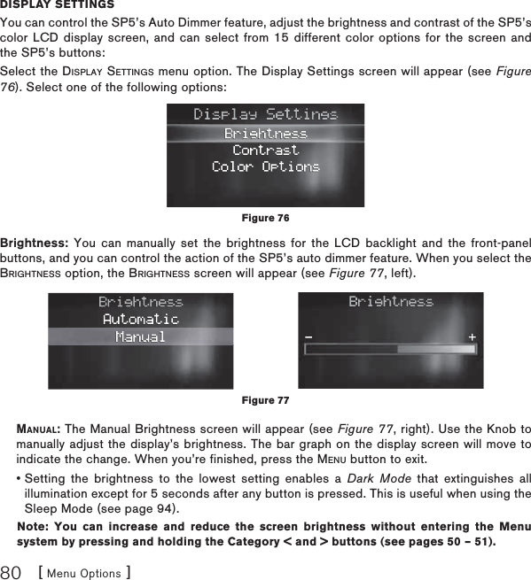 [ Menu Options ]80DISPLAY SETTINGSYou can control the SP5’s Auto Dimmer feature, adjust the brightness and contrast of the SP5’s color LCD display screen, and can select from 15 different color options for the screen and the SP5’s buttons:Select the DISPLAY SETTINGS menu option. The Display Settings screen will appear (see Figure 76). Select one of the following options:Brightness: You can manually set the brightness for the LCD backlight and the front-panel buttons, and you can control the action of the SP5’s auto dimmer feature. When you select the BRIGHTNESS option, the BRIGHTNESS screen will appear (see Figure 77, left).MANUAL: The Manual Brightness screen will appear (see Figure 77, right). Use the Knob to manually adjust the display’s brightness. The bar graph on the display screen will move to indicate the change. When you’re finished, press the MENU button to exit. •  Setting the brightness to the lowest setting enables a Dark Mode that extinguishes all illumination except for 5 seconds after any button is pressed. This is useful when using the Sleep Mode (see page 94). Note: You can increase and reduce the screen brightness without entering the Menu system by pressing and holding the Category &lt; and &gt; buttons (see pages 50 – 51). Figure 76Figure 77