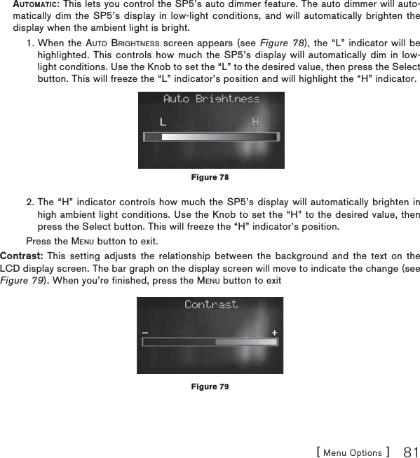 [ Menu Options ] 81AUTOMATIC: This lets you control the SP5’s auto dimmer feature. The auto dimmer will auto-matically dim the SP5’s display in low-light conditions, and will automatically brighten the display when the ambient light is bright.  1.  When the AUTO BRIGHTNESS screen appears (see Figure 78), the “L” indicator will be highlighted. This controls how much the SP5’s display will automatically dim in low-light conditions. Use the Knob to set the “L” to the desired value, then press the Select button. This will freeze the “L” indicator’s position and will highlight the “H” indicator.  2.  The “H” indicator controls how much the SP5’s display will automatically brighten in high ambient light conditions. Use the Knob to set the “H” to the desired value, then press the Select button. This will freeze the “H” indicator’s position.  Press the MENU button to exit.Contrast: This setting adjusts the relationship between the background and the text on the LCD display screen. The bar graph on the display screen will move to indicate the change (see Figure 79). When you’re finished, press the MENU button to exitFigure 78Figure 79