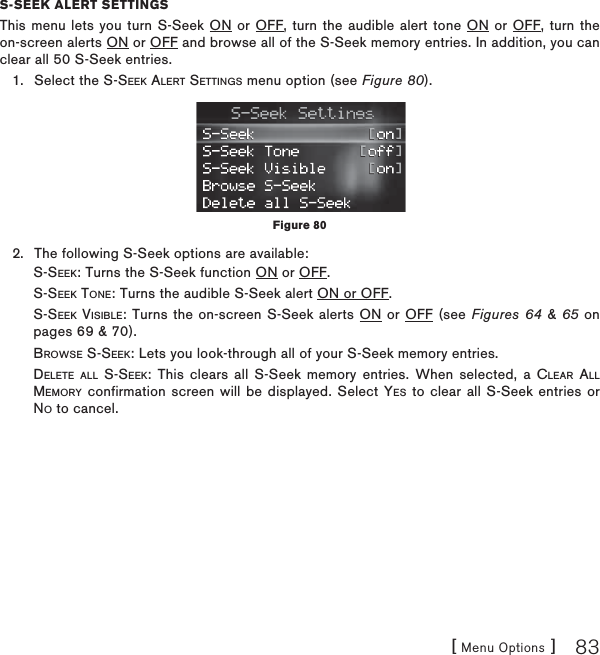 [ Menu Options ] 83S-SEEK ALERT SETTINGSThis menu lets you turn S-Seek ON or OFF, turn the audible alert tone ON or OFF, turn the on-screen alerts ON or OFF and browse all of the S-Seek memory entries. In addition, you can clear all 50 S-Seek entries.Select the S-SEEK ALERT SETTINGS menu option (see Figure 80).The following S-Seek options are available:        S-SEEK: Turns the S-Seek function ON or OFF.        S-SEEK TONE: Turns the audible S-Seek alert ON or OFF.S-SEEK VISIBLE: Turns the on-screen S-Seek alerts ON or OFF (see Figures 64 &amp; 65 on pages 69 &amp; 70).         BROWSE S-SEEK: Lets you look-through all of your S-Seek memory entries.DELETE ALL S-SEEK: This clears all S-Seek memory entries. When selected, a CLEAR ALLMEMORY confirmation screen will be displayed. Select YES to clear all S-Seek entries or NO to cancel.1.2.Figure 80