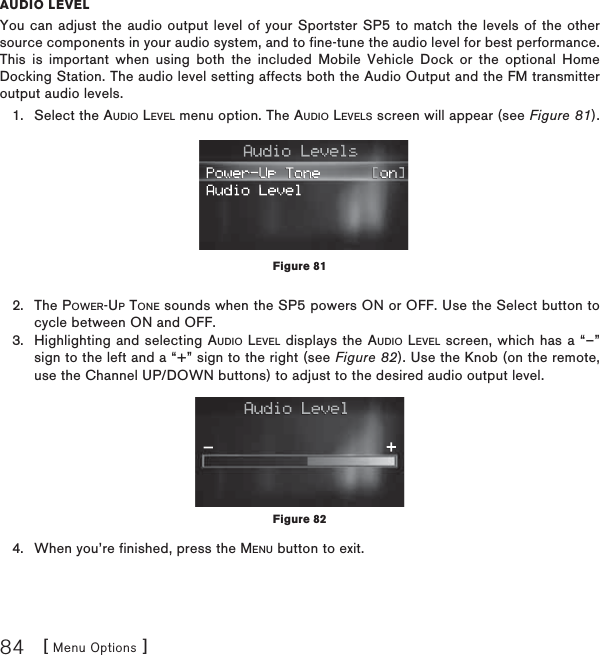 [ Menu Options ]84AUDIO LEVELYou can adjust the audio output level of your Sportster SP5 to match the levels of the other source components in your audio system, and to fine-tune the audio level for best performance. This is important when using both the included Mobile Vehicle Dock or the optional Home Docking Station. The audio level setting affects both the Audio Output and the FM transmitter output audio levels.Select the AUDIO LEVEL menu option. The AUDIO LEVELS screen will appear (see Figure 81).The POWER-UP TONE sounds when the SP5 powers ON or OFF. Use the Select button to cycle between ON and OFF. Highlighting and selecting AUDIO LEVEL displays the AUDIO LEVEL screen, which has a “–” sign to the left and a “+” sign to the right (see Figure 82). Use the Knob (on the remote, use the Channel UP/DOWN buttons) to adjust to the desired audio output level. When you’re finished, press the MENU button to exit.1.2.3.4.Figure 81Figure 82
