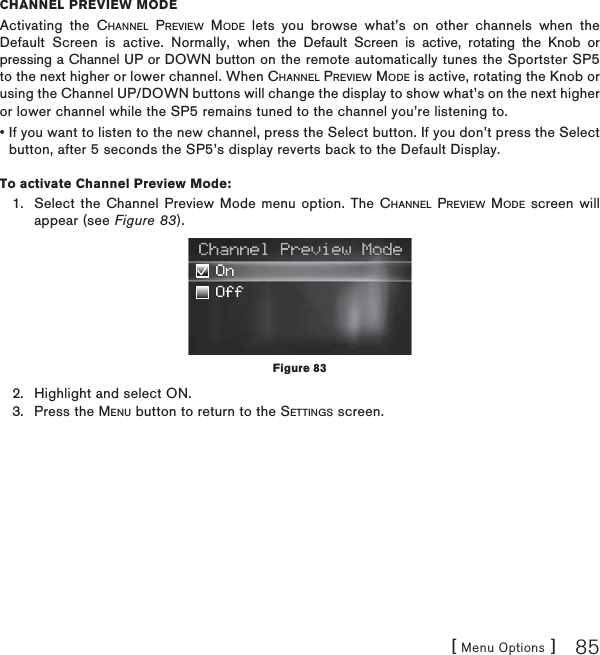 [ Menu Options ] 85CHANNEL PREVIEW MODEActivating the CHANNEL PREVIEW MODE lets you browse what’s on other channels when the Default Screen is active. Normally, when the Default Screen is active, rotating the Knob or pressing a Channel UP or DOWN button on the remote automatically tunes the Sportster SP5 to the next higher or lower channel. When CHANNEL PREVIEW MODE is active, rotating the Knob or using the Channel UP/DOWN buttons will change the display to show what’s on the next higher or lower channel while the SP5 remains tuned to the channel you’re listening to. • If you want to listen to the new channel, press the Select button. If you don’t press the Select button, after 5 seconds the SP5’s display reverts back to the Default Display.To activate Channel Preview Mode:Select the Channel Preview Mode menu option. The CHANNEL PREVIEW MODE screen will appear (see Figure 83).Highlight and select ON.Press the MENU button to return to the SETTINGS screen.1.2.3.Figure 83
