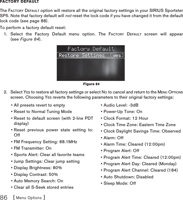 [ Menu Options ]86FACTORY DEFAULTThe FACTORY DEFAULT option will restore all the original factory settings in your SIRIUS Sportster SP5. Note that factory default will not reset the lock code if you have changed it from the default lock code (see page 88).To perform a factory default reset:Select the Factory Default menu option. The FACTORY DEFAULT screen will appear (see Figure 84). Select YES to restore all factory settings or select NO to cancel and return to the MENU OPTIONSscreen. Choosing YES reverts the following parameters to their original factory settings:1.2.• All presets revert to empty • Reset to Normal Tuning Mode • Reset to default screen (with 2-line PDT display) • Reset previous power state setting to: Off • FM Frequency Setting: 88.1MHz • FM Transmitter: On • Sports Alert: Clear all favorite teams • Jump Settings: Clear jump setting • Display Brightness: 80% • Display Contrast: 50% • Auto Memory Search: On • Clear all S-Seek stored entries • Audio Level: -3dB • Power-Up Tone: On • Clock Format: 12 Hour • Clock Time Zone: Eastern Time Zone • Clock Daylight Savings Time: Observed • Alarm: Off • Alarm Time: Cleared (12:00pm) • Program Alert: Off • Program Alert Time: Cleared (12:00pm) • Program Alert Day: Cleared (Monday) • Program Alert Channel: Cleared (184) • Auto Shutdown: Disabled • Sleep Mode: Off Figure 84