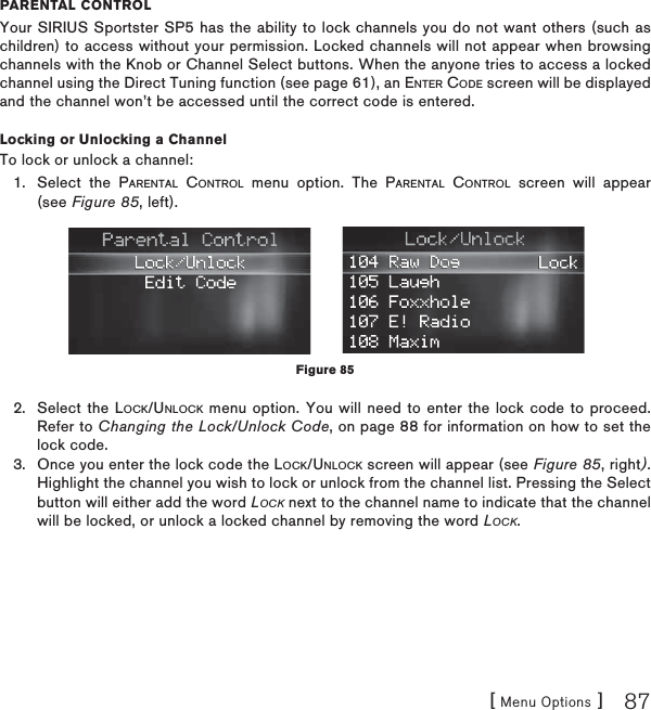 [ Menu Options ] 87PARENTAL CONTROLYour SIRIUS Sportster SP5 has the ability to lock channels you do not want others (such as children) to access without your permission. Locked channels will not appear when browsing channels with the Knob or Channel Select buttons. When the anyone tries to access a locked channel using the Direct Tuning function (see page 61), an ENTER CODE screen will be displayed and the channel won’t be accessed until the correct code is entered.Locking or Unlocking a ChannelTo lock or unlock a channel:Select the PARENTAL CONTROL menu option. The PARENTAL CONTROL screen will appear (see Figure 85, left).Select the LOCK/UNLOCK menu option. You will need to enter the lock code to proceed. Refer to Changing the Lock/Unlock Code, on page 88 for information on how to set the lock code.Once you enter the lock code the LOCK/UNLOCK screen will appear (see Figure 85, right).Highlight the channel you wish to lock or unlock from the channel list. Pressing the Select button will either add the word LOCK next to the channel name to indicate that the channel will be locked, or unlock a locked channel by removing the word LOCK.1.2.3.Figure 85