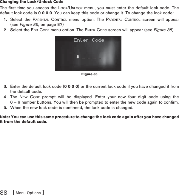 [ Menu Options ]88Changing the Lock/Unlock CodeThe first time you access the LOCK/UNLOCK menu, you must enter the default lock code. The default lock code is 0 0 0 0. You can keep this code or change it. To change the lock code:Select the PARENTAL CONTROL menu option. The PARENTAL CONTROL screen will appear (see Figure 85, on page 87)Select the EDIT CODE menu option. The ENTER CODe screen will appear (see Figure 85).Enter the default lock code (0 0 0 0) or the current lock code if you have changed it from the default code.The NEW CODE prompt will be displayed. Enter your new four digit code using the 0 – 9 number buttons. You will then be prompted to enter the new code again to confirm. When the new lock code is confirmed, the lock code is changed.Note: You can use this same procedure to change the lock code again after you have changed it from the default code.1.2.3.4.5.Figure 86