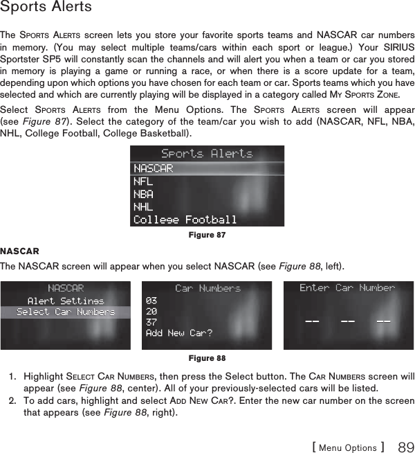 [ Menu Options ] 89Sports Alerts         The SPORTS ALERTS screen lets you store your favorite sports teams and NASCAR car numbers in memory. (You may select multiple teams/cars within each sport or league.) Your SIRIUS Sportster SP5 will constantly scan the channels and will alert you when a team or car you stored in memory is playing a game or running a race, or when there is a score update for a team, depending upon which options you have chosen for each team or car. Sports teams which you have selected and which are currently playing will be displayed in a category called MY SPORTS ZONE.Select SPORTS ALERTS from the Menu Options. The SPORTS ALERTS screen will appear (see Figure 87). Select the category of the team/car you wish to add (NASCAR, NFL, NBA, NHL, College Football, College Basketball). NASCARThe NASCAR screen will appear when you select NASCAR (see Figure 88, left). Highlight SELECT CAR NUMBERS, then press the Select button. The CAR NUMBERS screen will appear (see Figure 88, center). All of your previously-selected cars will be listed. To add cars, highlight and select ADD NEW CAR?. Enter the new car number on the screen that appears (see Figure 88, right).1.2.Figure 87Figure 88