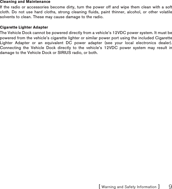 [ Warning and Safety Information ] 9Cleaning and MaintenanceIf the radio or accessories become dirty, turn the power off and wipe them clean with a soft cloth. Do not use hard cloths, strong cleaning fluids, paint thinner, alcohol, or other volatile solvents to clean. These may cause damage to the radio.Cigarette Lighter AdapterThe Vehicle Dock cannot be powered directly from a vehicle’s 12VDC power system. It must be powered from the vehicle’s cigarette lighter or similar power port using the included Cigarette Lighter Adapter or an equivalent DC power adapter (see your local electronics dealer). Connecting the Vehicle Dock directly to the vehicle’s 12VDC power system may result in damage to the Vehicle Dock or SIRIUS radio, or both.