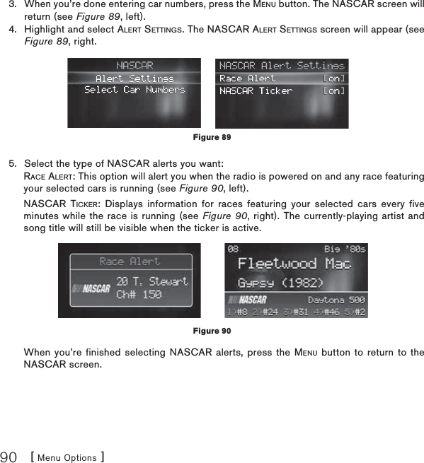 [ Menu Options ]90When you’re done entering car numbers, press the MENU button. The NASCAR screen will return (see Figure 89, left).Highlight and select ALERT SETTINGS. The NASCAR ALERT SETTINGS screen will appear (see Figure 89, right.Select the type of NASCAR alerts you want: RACE ALERT: This option will alert you when the radio is powered on and any race featuring your selected cars is running (see Figure 90, left).NASCAR TICKER: Displays information for races featuring your selected cars every five minutes while the race is running (see Figure 90, right). The currently-playing artist and song title will still be visible when the ticker is active.When you’re finished selecting NASCAR alerts, press the MENU button to return to the NASCAR screen.3.4.5.Figure 89Figure 90