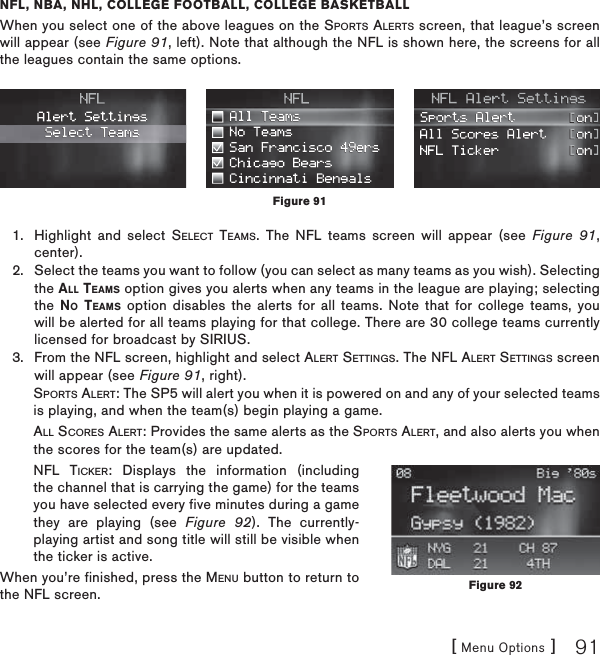 [ Menu Options ] 91NFL, NBA, NHL, COLLEGE FOOTBALL, COLLEGE BASKETBALLWhen you select one of the above leagues on the SPORTS ALERTS screen, that league’s screen will appear (see Figure 91, left). Note that although the NFL is shown here, the screens for all the leagues contain the same options.Highlight and select SELECT TEAMS. The NFL teams screen will appear (see Figure 91,center).Select the teams you want to follow (you can select as many teams as you wish). Selecting the ALL TEAMS option gives you alerts when any teams in the league are playing; selecting the NO TEAMS option disables the alerts for all teams. Note that for college teams, you will be alerted for all teams playing for that college. There are 30 college teams currently licensed for broadcast by SIRIUS.From the NFL screen, highlight and select ALERT SETTINGS. The NFL ALERT SETTINGS screen will appear (see Figure 91, right). SPORTS ALERT: The SP5 will alert you when it is powered on and any of your selected teams is playing, and when the team(s) begin playing a game.ALL SCORES ALERT: Provides the same alerts as the SPORTS ALERT, and also alerts you when the scores for the team(s) are updated.NFL TICKER: Displays the information (including the channel that is carrying the game) for the teams you have selected every five minutes during a game they are playing (see Figure 92). The currently-playing artist and song title will still be visible when the ticker is active.When you’re finished, press the MENU button to return to the NFL screen.1.2.3.Figure 91Figure 92