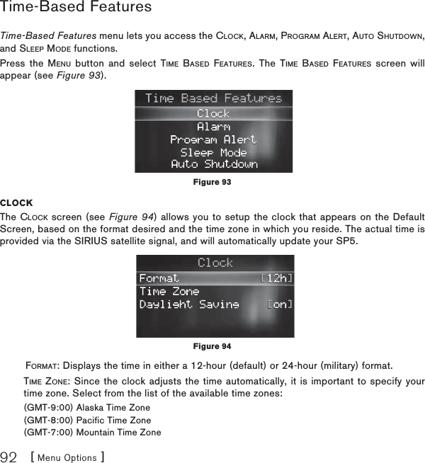 [ Menu Options ]92Time-Based FeaturesTime-Based Features menu lets you access the CLOCK, ALARM, PROGRAM ALERT, AUTO SHUTDOWN,and SLEEP MODE functions.Press the MENU button and select TIME BASED FEATURES. The TIME BASED FEATURES screen will appear (see Figure 93).CLOCKThe CLOCK screen (see Figure 94) allows you to setup the clock that appears on the Default Screen, based on the format desired and the time zone in which you reside. The actual time is provided via the SIRIUS satellite signal, and will automatically update your SP5. FORMAT: Displays the time in either a 12-hour (default) or 24-hour (military) format.TIME ZONE: Since the clock adjusts the time automatically, it is important to specify your time zone. Select from the list of the available time zones:(GMT-9:00) Alaska Time Zone(GMT-8:00) Pacific Time Zone(GMT-7:00) Mountain Time ZoneFigure 93Figure 94