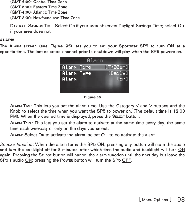 [ Menu Options ] 93(GMT-6:00) Central Time Zone(GMT-5:00) Eastern Time Zone(GMT-4:00) Atlantic Time Zone(GMT-3:30) Newfoundland Time ZoneDAYLIGHT SAVINGS TIME: Select ON if your area observes Daylight Savings Time; select OFFif your area does not.ALARMThe ALARM screen (see Figure 95) lets you to set your Sportster SP5 to turn ON at a specific time. The last selected channel prior to shutdown will play when the SP5 powers on.ALARM TIME: This lets you set the alarm time. Use the Category &lt; and &gt; buttons and the Knob to select the time when you want the SP5 to power on. (The default time is 12:00 PM). When the desired time is displayed, press the SELECT button.ALARM TYPE: This lets you set the alarm to activate at the same time every day, the same time each weekday or only on the days you select.        ALARM: Select ON to activate the alarm; select OFF to de-activate the alarm.Snooze function: When the alarm turns the SP5 ON, pressing any button will mute the audio and turn the backlight off for 8 minutes, after which time the audio and backlight will turn ON again. Pressing the SELECT button will cancel the alarm function until the next day but leave the SP5’s audio ON; pressing the POWER button will turn the SP5 OFF. Figure 95