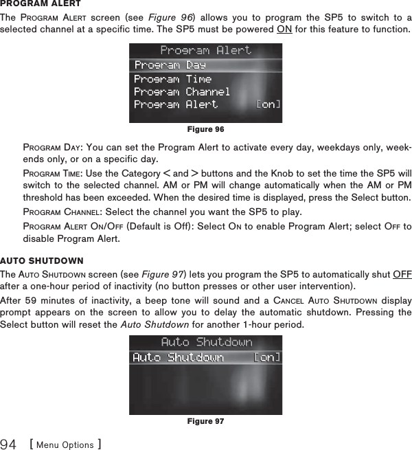 [ Menu Options ]94PROGRAM ALERTThe PROGRAM ALERT screen (see Figure 96) allows you to program the SP5 to switch to a selected channel at a specific time. The SP5 must be powered ON for this feature to function.PROGRAM DAY: You can set the Program Alert to activate every day, weekdays only, week-ends only, or on a specific day.PROGRAM TIME: Use the Category &lt; and &gt; buttons and the Knob to set the time the SP5 will switch to the selected channel. AM or PM will change automatically when the AM or PM threshold has been exceeded. When the desired time is displayed, press the Select button.        PROGRAM CHANNEL: Select the channel you want the SP5 to play.PROGRAM ALERT ON/OFF (Default is Off): Select ON to enable Program Alert; select OFF to disable Program Alert.AUTO SHUTDOWNThe AUTO SHUTDOWN screen (see Figure 97) lets you program the SP5 to automatically shut OFF after a one-hour period of inactivity (no button presses or other user intervention).After 59 minutes of inactivity, a beep tone will sound and a CANCEL AUTO SHUTDOWN display prompt appears on the screen to allow you to delay the automatic shutdown. Pressing the Select button will reset the Auto Shutdown for another 1-hour period. Figure 96Figure 97