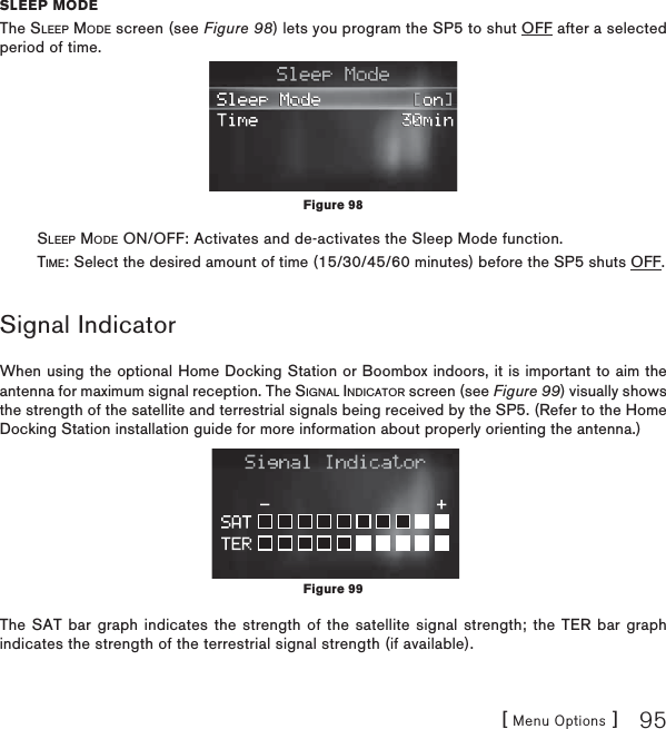 [ Menu Options ] 95SLEEP MODEThe SLEEP MODE screen (see Figure 98) lets you program the SP5 to shut OFF after a selected period of time.         SLEEP MODE ON/OFF: Activates and de-activates the Sleep Mode function.         TIME: Select the desired amount of time (15/30/45/60 minutes) before the SP5 shuts OFF.  Signal IndicatorWhen using the optional Home Docking Station or Boombox indoors, it is important to aim the antenna for maximum signal reception. The SIGNAL INDICATOR screen (see Figure 99) visually shows the strength of the satellite and terrestrial signals being received by the SP5. (Refer to the Home Docking Station installation guide for more information about properly orienting the antenna.)The SAT bar graph indicates the strength of the satellite signal strength; the TER bar graph indicates the strength of the terrestrial signal strength (if available).Figure 99Figure 98