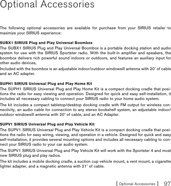 [ Optional Accessories ] 97Optional AccessoriesThe following optional accessories are available for purchase from your SIRIUS retailer to maximize your SIRIUS experience:SUBX1 SIRIUS Plug and Play Universal BoomboxThe SUBX1 SIRIUS Plug and Play Universal Boombox is a portable docking station and audio system for use with the SIRIUS Sportster radio. With the built-in amplifier and speakers, the boombox delivers rich powerful sound indoors or outdoors, and features an auxiliary input for other audio devices,Included with the boombox is an adjustable indoor/outdoor windowsill antenna with 20’ of cable and an AC adapter.SUPH1 SIRIUS Universal Plug and Play Home KitThe SUPH1 SIRIUS Universal Plug and Play Home Kit is a compact docking cradle that posi-tions the radio for easy viewing and operation. Designed for quick and easy self-installation, it includes all necessary cabling to connect your SIRIUS radio to your home audio system.The kit includes a compact tabletop/desktop docking cradle with FM output for wireless con-nectivity, an audio cable for connection to any stereo bookshelf system, an adjustable indoor/outdoor windowsill antenna with 20’ of cable, and an AC Adapter.SUPV1 SIRIUS Universal Plug and Play Vehicle KitThe SUPV1 SIRIUS Universal Plug and Play Vehicle Kit is a compact docking cradle that posi-tions the radio for easy wiring, viewing, and operation in a vehicle. Designed for quick and easy self-installation, it provides several mounting options and includes all necessary cabling to con-nect your SIRIUS radio to your car audio system.The SUPV1 SIRIUS Universal Plug and Play Vehicle Kit will work with the Sportster 4 and most new SIRIUS plug and play radios.The kit includes a mobile docking cradle, a suction cup vehicle mount, a vent mount, a cigarette lighter adapter, and a magnetic antenna with 21’ of cable.