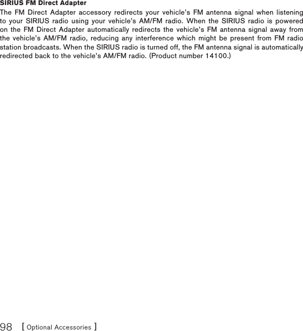 [ Optional Accessories ]98SIRIUS FM Direct AdapterThe FM Direct Adapter accessory redirects your vehicle’s FM antenna signal when listening to your SIRIUS radio using your vehicle’s AM/FM radio. When the SIRIUS radio is powered on the FM Direct Adapter automatically redirects the vehicle’s FM antenna signal away from the vehicle’s AM/FM radio, reducing any interference which might be present from FM radio station broadcasts. When the SIRIUS radio is turned off, the FM antenna signal is automatically redirected back to the vehicle’s AM/FM radio. (Product number 14100.)