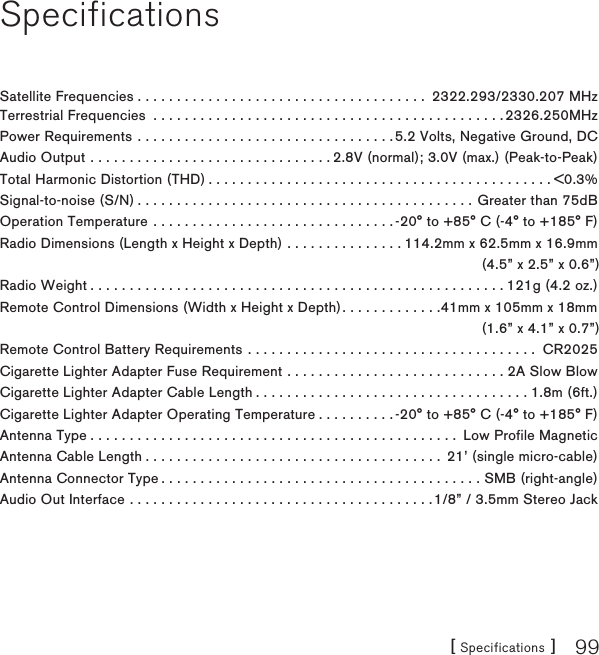 [ Specifications ] 99SpecificationsSatellite Frequencies . . . . . . . . . . . . . . . . . . . . . . . . . . . . . . . . . . . . .  2322.293/2330.207 MHzTerrestrial Frequencies  . . . . . . . . . . . . . . . . . . . . . . . . . . . . . . . . . . . . . . . . . . . . . 2326.250MHzPower Requirements  . . . . . . . . . . . . . . . . . . . . . . . . . . . . . . . . .5.2 Volts, Negative Ground, DCAudio Output  . . . . . . . . . . . . . . . . . . . . . . . . . . . . . . . 2.8V (normal); 3.0V (max.) (Peak-to-Peak)Total Harmonic Distortion (THD) . . . . . . . . . . . . . . . . . . . . . . . . . . . . . . . . . . . . . . . . . . . . &lt;0.3%Signal-to-noise (S/N) . . . . . . . . . . . . . . . . . . . . . . . . . . . . . . . . . . . . . . . . . . . Greater than 75dBOperation Temperature  . . . . . . . . . . . . . . . . . . . . . . . . . . . . . . . -20° to +85° C (-4° to +185° F)Radio Dimensions (Length x Height x Depth)  . . . . . . . . . . . . . . . 114.2mm x 62.5mm x 16.9mm(4.5” x 2.5” x 0.6”)Radio Weight . . . . . . . . . . . . . . . . . . . . . . . . . . . . . . . . . . . . . . . . . . . . . . . . . . . . . 121g (4.2 oz.)Remote Control Dimensions (Width x Height x Depth). . . . . . . . . . . . .41mm x 105mm x 18mm  (1.6” x 4.1” x 0.7”) Remote Control Battery Requirements  . . . . . . . . . . . . . . . . . . . . . . . . . . . . . . . . . . . . .  CR2025Cigarette Lighter Adapter Fuse Requirement  . . . . . . . . . . . . . . . . . . . . . . . . . . . . 2A Slow Blow Cigarette Lighter Adapter Cable Length . . . . . . . . . . . . . . . . . . . . . . . . . . . . . . . . . . . 1.8m (6ft.)Cigarette Lighter Adapter Operating Temperature . . . . . . . . . . -20° to +85° C (-4° to +185° F)Antenna Type . . . . . . . . . . . . . . . . . . . . . . . . . . . . . . . . . . . . . . . . . . . . . . .  Low Profile MagneticAntenna Cable Length . . . . . . . . . . . . . . . . . . . . . . . . . . . . . . . . . . . . . .  21’ (single micro-cable)Antenna Connector Type . . . . . . . . . . . . . . . . . . . . . . . . . . . . . . . . . . . . . . . . . SMB (right-angle)Audio Out Interface  . . . . . . . . . . . . . . . . . . . . . . . . . . . . . . . . . . . . . . .1/8” / 3.5mm Stereo Jack  