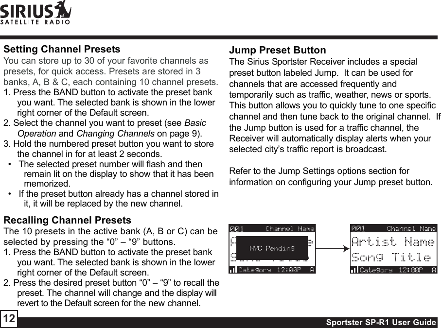 Sportster SP-R1 User Guide12Setting Channel PresetsYou can store up to 30 of your favorite channels aspresets, for quick access. Presets are stored in 3banks, A, B &amp; C, each containing 10 channel presets.1. Press the BAND button to activate the preset bankyou want. The selected bank is shown in the lowerright corner of the Default screen.2. Select the channel you want to preset (see BasicOperation and Changing Channels on page 9).3. Hold the numbered preset button you want to storethe channel in for at least 2 seconds.•   The selected preset number will flash and thenremain lit on the display to show that it has beenmemorized.•   If the preset button already has a channel stored init, it will be replaced by the new channel.Recalling Channel PresetsThe 10 presets in the active bank (A, B or C) can beselected by pressing the “0” – “9” buttons.1. Press the BAND button to activate the preset bankyou want. The selected bank is shown in the lowerright corner of the Default screen.2. Press the desired preset button “0” – “9” to recall thepreset. The channel will change and the display willrevert to the Default screen for the new channel.Jump Preset ButtonThe Sirius Sportster Receiver includes a specialpreset button labeled Jump.  It can be used forchannels that are accessed frequently andtemporarily such as traffic, weather, news or sports.This button allows you to quickly tune to one specificchannel and then tune back to the original channel.  Ifthe Jump button is used for a traffic channel, theReceiver will automatically display alerts when yourselected city’s traffic report is broadcast.Refer to the Jump Settings options section forinformation on configuring your Jump preset button.