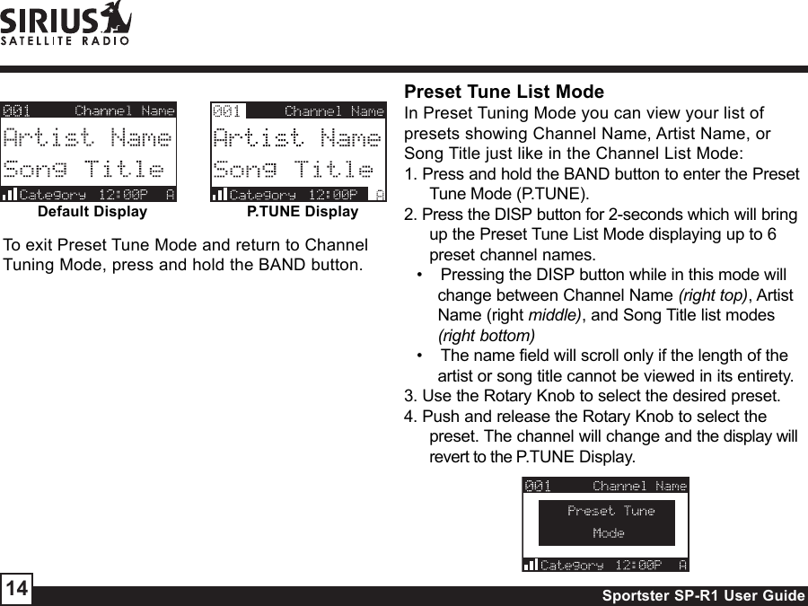 Sportster SP-R1 User Guide14Default DisplayPreset Tune List ModeIn Preset Tuning Mode you can view your list ofpresets showing Channel Name, Artist Name, orSong Title just like in the Channel List Mode:1. Press and hold the BAND button to enter the PresetTune Mode (P.TUNE).2. Press the DISP button for 2-seconds which will bringup the Preset Tune List Mode displaying up to 6preset channel names.•    Pressing the DISP button while in this mode willchange between Channel Name (right top), ArtistName (right middle), and Song Title list modes(right bottom)•    The name field will scroll only if the length of theartist or song title cannot be viewed in its entirety.3. Use the Rotary Knob to select the desired preset.4. Push and release the Rotary Knob to select thepreset. The channel will change and the display willrevert to the P.TUNE Display.P.TUNE DisplayTo exit Preset Tune Mode and return to ChannelTuning Mode, press and hold the BAND button.