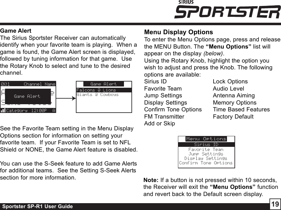 Sportster SP-R1 User Guide 19Game AlertThe Sirius Sportster Receiver can automaticallyidentify when your favorite team is playing.  When agame is found, the Game Alert screen is displayed,followed by tuning information for that game.  Usethe Rotary Knob to select and tune to the desiredchannel.See the Favorite Team setting in the Menu DisplayOptions section for information on setting yourfavorite team.  If your Favorite Team is set to NFLShield or NONE, the Game Alert feature is disabled.You can use the S-Seek feature to add Game Alertsfor additional teams.  See the Setting S-Seek Alertssection for more information.Menu Display OptionsTo enter the Menu Options page, press and releasethe MENU Button. The “Menu Options” list willappear on the display (below).Using the Rotary Knob, highlight the option youwish to adjust and press the Knob. The followingoptions are available:Sirius ID Lock OptionsFavorite Team Audio LevelJump Settings Antenna AimingDisplay Settings Memory OptionsConfirm Tone Options Time Based FeaturesFM Transmitter Factory DefaultAdd or SkipNote: If a button is not pressed within 10 seconds,the Receiver will exit the “Menu Options” functionand revert back to the Default screen display.