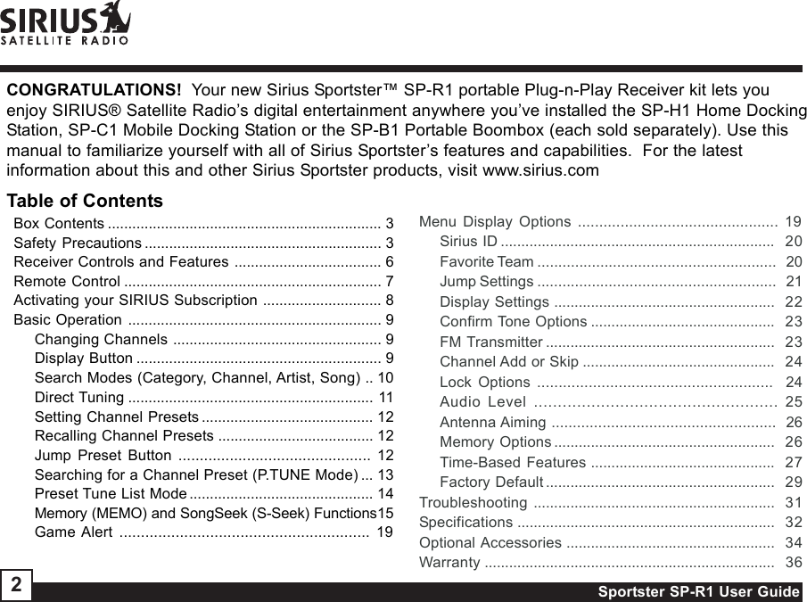 Sportster SP-R1 User Guide2CONGRATULATIONS!  Your new Sirius Sportster™ SP-R1 portable Plug-n-Play Receiver kit lets youenjoy SIRIUS® Satellite Radio’s digital entertainment anywhere you’ve installed the SP-H1 Home DockingStation, SP-C1 Mobile Docking Station or the SP-B1 Portable Boombox (each sold separately). Use thismanual to familiarize yourself with all of Sirius Sportster’s features and capabilities.  For the latestinformation about this and other Sirius Sportster products, visit www.sirius.comBox Contents ................................................................... 3Safety Precautions .......................................................... 3Receiver Controls and Features .................................... 6Remote Control ............................................................... 7Activating your SIRIUS Subscription ............................. 8Basic Operation .............................................................. 9Changing Channels ................................................... 9Display Button ............................................................ 9Search Modes (Category, Channel, Artist, Song) .. 10Direct Tuning ............................................................ 11Setting Channel Presets .......................................... 12Recalling Channel Presets ...................................... 12Jump Preset Button ............................................. 12Searching for a Channel Preset (P.TUNE Mode) ... 13Preset Tune List Mode ............................................. 14Memory (MEMO) and SongSeek (S-Seek) Functions15Game Alert .......................................................... 19Table of ContentsMenu Display Options ............................................... 19Sirius ID ...................................................................  20Favorite Team .........................................................   20Jump Settings .........................................................   21Display Settings ......................................................  22Confirm Tone Options .............................................  23FM Transmitter ........................................................  23Channel Add or Skip ...............................................  24Lock Options .......................................................  24Audio Level ................................................... 25Antenna Aiming .....................................................  26Memory Options ......................................................  26Time-Based Features .............................................  27Factory Default ........................................................  29Troubleshooting ...........................................................  31Specifications ...............................................................  32Optional Accessories ...................................................  34Warranty .......................................................................  36