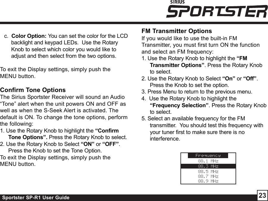 Sportster SP-R1 User Guide 23c.  Color Option: You can set the color for the LCDbacklight and keypad LEDs.  Use the RotaryKnob to select which color you would like toadjust and then select from the two options.To exit the Display settings, simply push theMENU button.Confirm Tone OptionsThe Sirius Sportster Receiver will sound an Audio“Tone” alert when the unit powers ON and OFF aswell as when the S-Seek Alert is activated. Thedefault is ON. To change the tone options, performthe following:1. Use the Rotary Knob to highlight the “ConfirmTone Options”. Press the Rotary Knob to select.2. Use the Rotary Knob to Select “ON” or “OFF”.Press the Knob to set the Tone Option.To exit the Display settings, simply push theMENU button.FM Transmitter OptionsIf you would like to use the built-in FMTransmitter, you must first turn ON the functionand select an FM frequency:1. Use the Rotary Knob to highlight the “FMTransmitter Options”. Press the Rotary Knobto select.2. Use the Rotary Knob to Select “On” or “Off”.Press the Knob to set the option.3. Press Menu to return to the previous menu.4.  Use the Rotary Knob to highlight the“Frequency Selection”. Press the Rotary Knobto select.5. Select an available frequency for the FMtransmitter.  You should test this frequency withyour tuner first to make sure there is nointerference.