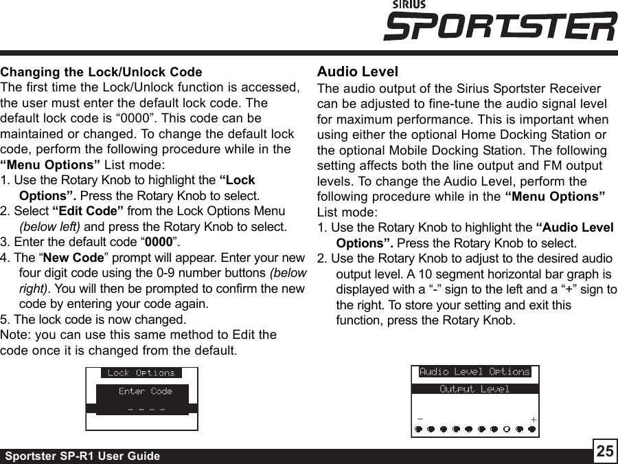 Sportster SP-R1 User Guide 25Changing the Lock/Unlock CodeThe first time the Lock/Unlock function is accessed,the user must enter the default lock code. Thedefault lock code is “0000”. This code can bemaintained or changed. To change the default lockcode, perform the following procedure while in the“Menu Options” List mode:1. Use the Rotary Knob to highlight the “LockOptions”. Press the Rotary Knob to select.2. Select “Edit Code” from the Lock Options Menu(below left) and press the Rotary Knob to select.3. Enter the default code “0000”.4. The “New Code” prompt will appear. Enter your newfour digit code using the 0-9 number buttons (belowright). You will then be prompted to confirm the newcode by entering your code again.5. The lock code is now changed.Note: you can use this same method to Edit thecode once it is changed from the default.Audio LevelThe audio output of the Sirius Sportster Receivercan be adjusted to fine-tune the audio signal levelfor maximum performance. This is important whenusing either the optional Home Docking Station orthe optional Mobile Docking Station. The followingsetting affects both the line output and FM outputlevels. To change the Audio Level, perform thefollowing procedure while in the “Menu Options”List mode:1. Use the Rotary Knob to highlight the “Audio LevelOptions”. Press the Rotary Knob to select.2. Use the Rotary Knob to adjust to the desired audiooutput level. A 10 segment horizontal bar graph isdisplayed with a “-” sign to the left and a “+” sign tothe right. To store your setting and exit thisfunction, press the Rotary Knob.