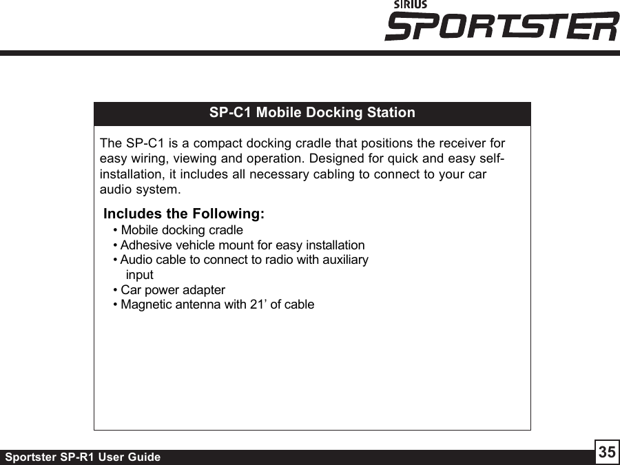 Sportster SP-R1 User Guide 35SP-C1 Mobile Docking StationThe SP-C1 is a compact docking cradle that positions the receiver foreasy wiring, viewing and operation. Designed for quick and easy self-installation, it includes all necessary cabling to connect to your caraudio system.Includes the Following:• Mobile docking cradle• Adhesive vehicle mount for easy installation• Audio cable to connect to radio with auxiliaryinput• Car power adapter• Magnetic antenna with 21’ of cable