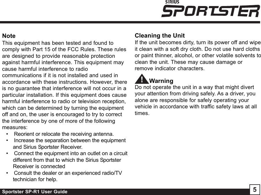 Sportster SP-R1 User Guide 5Cleaning the UnitIf the unit becomes dirty, turn its power off and wipeit clean with a soft dry cloth. Do not use hard clothsor paint thinner, alcohol, or other volatile solvents toclean the unit. These may cause damage orremove indicator characters.WarningDo not operate the unit in a way that might divertyour attention from driving safely. As a driver, youalone are responsible for safely operating yourvehicle in accordance with traffic safety laws at alltimes.NoteThis equipment has been tested and found tocomply with Part 15 of the FCC Rules. These rulesare designed to provide reasonable protectionagainst harmful interference. This equipment maycause harmful interference to radiocommunications if it is not installed and used inaccordance with these instructions. However, thereis no guarantee that interference will not occur in aparticular installation. If this equipment does causeharmful interference to radio or television reception,which can be determined by turning the equipmentoff and on, the user is encouraged to try to correctthe interference by one of more of the followingmeasures:•    Reorient or relocate the receiving antenna.•    Increase the separation between the equipmentand Sirius Sportster Receiver.•    Connect the equipment into an outlet on a circuitdifferent from that to which the Sirius SportsterReceiver is connected•    Consult the dealer or an experienced radio/TVtechnician for help.