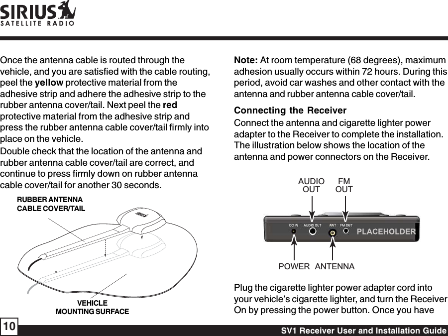 SV1 Receiver User and Installation Guide10Once the antenna cable is routed through thevehicle, and you are satisfied with the cable routing,peel the yellow protective material from theadhesive strip and adhere the adhesive strip to therubber antenna cover/tail. Next peel the redprotective material from the adhesive strip andpress the rubber antenna cable cover/tail firmly intoplace on the vehicle.Double check that the location of the antenna andrubber antenna cable cover/tail are correct, andcontinue to press firmly down on rubber antennacable cover/tail for another 30 seconds.Note: At room temperature (68 degrees), maximumadhesion usually occurs within 72 hours. During thisperiod, avoid car washes and other contact with theantenna and rubber antenna cable cover/tail.Connecting the ReceiverConnect the antenna and cigarette lighter poweradapter to the Receiver to complete the installation.The illustration below shows the location of theantenna and power connectors on the Receiver.ANTENNAPOWERAUDIOOUTFMOUTPlug the cigarette lighter power adapter cord intoyour vehicle’s cigarette lighter, and turn the ReceiverOn by pressing the power button. Once you haveRUBBER ANTENNACABLE COVER/TAILVEHICLEMOUNTING SURFACE