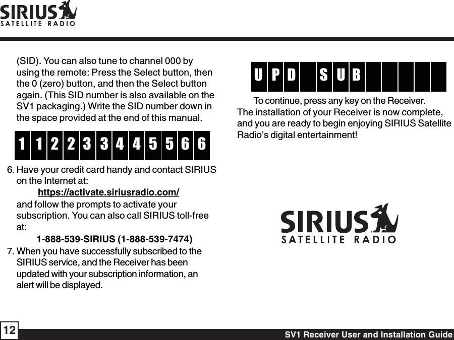 SV1 Receiver User and Installation Guide12(SID). You can also tune to channel 000 byusing the remote: Press the Select button, thenthe 0 (zero) button, and then the Select buttonagain. (This SID number is also available on theSV1 packaging.) Write the SID number down inthe space provided at the end of this manual.332 41 5 61 5 6246. Have your credit card handy and contact SIRIUSon the Internet at:https://activate.siriusradio.com/and follow the prompts to activate yoursubscription. You can also call SIRIUS toll-freeat:         1-888-539-SIRIUS (1-888-539-7474)7. When you have successfully subscribed to theSIRIUS service, and the Receiver has beenupdated with your subscription information, analert will be displayed.USDPU  BTo continue, press any key on the Receiver.The installation of your Receiver is now complete,and you are ready to begin enjoying SIRIUS SatelliteRadio’s digital entertainment!