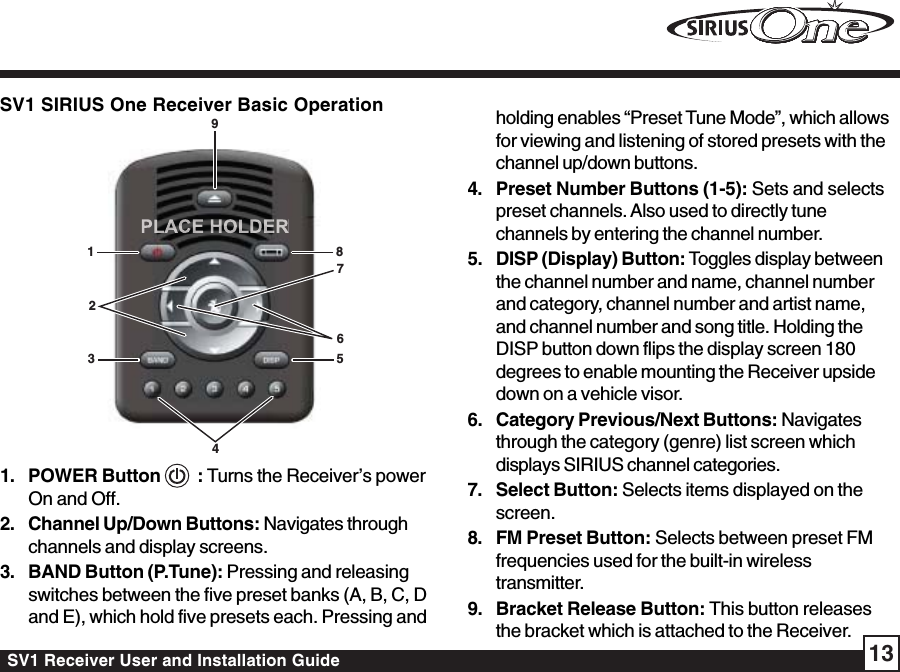 SV1 Receiver User and Installation Guide 13SV1 SIRIUS One Receiver Basic Operation1348976521. POWER Button    : Turns the Receiver’s powerOn and Off.2. Channel Up/Down Buttons: Navigates throughchannels and display screens.3. BAND Button (P.Tune): Pressing and releasingswitches between the five preset banks (A, B, C, Dand E), which hold five presets each. Pressing andholding enables “Preset Tune Mode”, which allowsfor viewing and listening of stored presets with thechannel up/down buttons.4. Preset Number Buttons (1-5): Sets and selectspreset channels. Also used to directly tunechannels by entering the channel number.5. DISP (Display) Button: Toggles display betweenthe channel number and name, channel numberand category, channel number and artist name,and channel number and song title. Holding theDISP button down flips the display screen 180degrees to enable mounting the Receiver upsidedown on a vehicle visor.6. Category Previous/Next Buttons: Navigatesthrough the category (genre) list screen whichdisplays SIRIUS channel categories.7. Select Button: Selects items displayed on thescreen.8. FM Preset Button: Selects between preset FMfrequencies used for the built-in wirelesstransmitter.9. Bracket Release Button: This button releasesthe bracket which is attached to the Receiver.