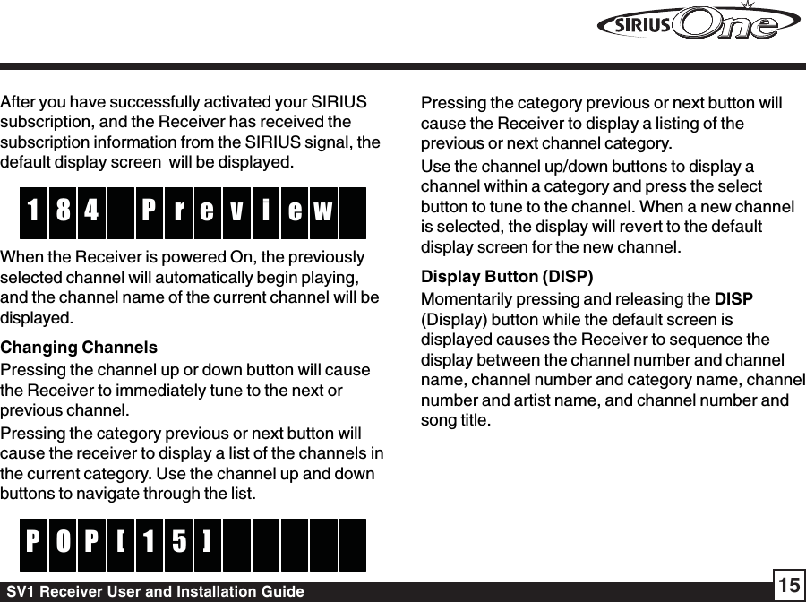 SV1 Receiver User and Installation Guide 15Pressing the category previous or next button willcause the Receiver to display a listing of theprevious or next channel category.Use the channel up/down buttons to display achannel within a category and press the selectbutton to tune to the channel. When a new channelis selected, the display will revert to the defaultdisplay screen for the new channel.Display Button (DISP)Momentarily pressing and releasing the DISP(Display) button while the default screen isdisplayed causes the Receiver to sequence thedisplay between the channel number and channelname, channel number and category name, channelnumber and artist name, and channel number andsong title.After you have successfully activated your SIRIUSsubscription, and the Receiver has received thesubscription information from the SIRIUS signal, thedefault display screen  will be displayed.rP4 v8 i1 e w eWhen the Receiver is powered On, the previouslyselected channel will automatically begin playing,and the channel name of the current channel will bedisplayed.Changing ChannelsPressing the channel up or down button will causethe Receiver to immediately tune to the next orprevious channel.Pressing the category previous or next button willcause the receiver to display a list of the channels inthe current category. Use the channel up and downbuttons to navigate through the list.51POP []