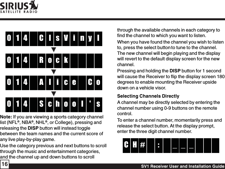 SV1 Receiver User and Installation Guide16lC4 V1 i l0 n y soR4 k10  clA4 c1 e o0 C icS4 o1 o s0 l &apos; hNote: If you are viewing a sports category channellist (NFL®, NBA®, NHL®, or College), pressing andreleasing the DISP button will instead togglebetween the team names and the current score ofany live play-by-play game.Use the category previous and next buttons to scrollthrough the music and entertainment categories,and the channel up and down buttons to scrollthrough the available channels in each category tofind the channel to which you want to listen.When you have found the channel you wish to listento, press the select button to tune to the channel.The new channel will begin playing and the displaywill revert to the default display screen for the newchannel.Pressing and holding the DISP button for 1 secondwill cause the Receiver to flip the display screen 180degrees to enable mounting the Receiver upsidedown on a vehicle visor.Selecting Channels DirectlyA channel may be directly selected by entering thechannel number using 0-9 buttons on the remotecontrol.To enter a channel number, momentarily press andrelease the select button. At the display prompt,enter the three digit channel number.:# _H _C  _