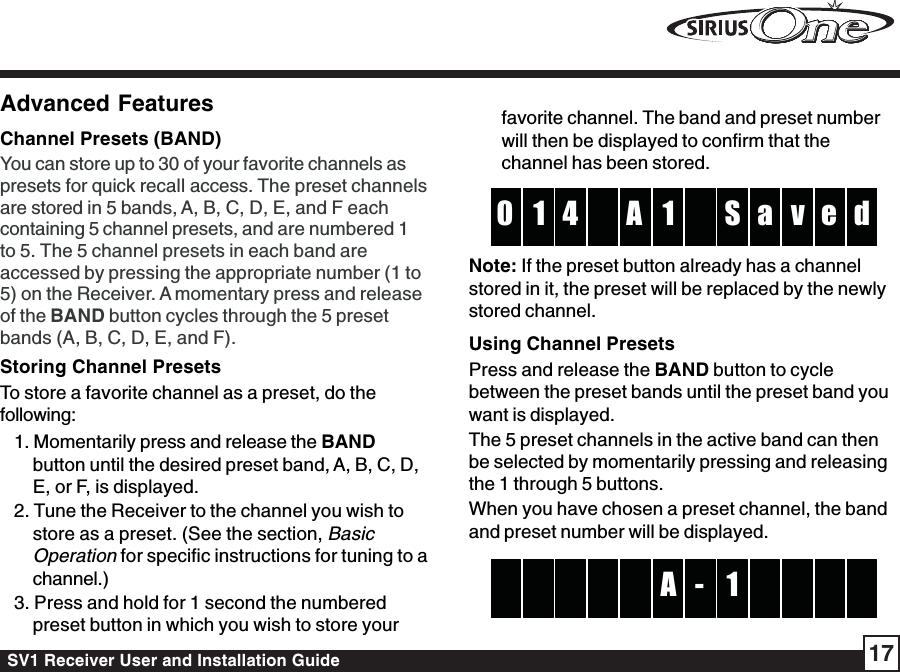 SV1 Receiver User and Installation Guide 17Advanced FeaturesChannel Presets (BAND)You can store up to 30 of your favorite channels aspresets for quick recall access. The preset channelsare stored in 5 bands, A, B, C, D, E, and F eachcontaining 5 channel presets, and are numbered 1to 5. The 5 channel presets in each band areaccessed by pressing the appropriate number (1 to5) on the Receiver. A momentary press and releaseof the BAND button cycles through the 5 presetbands (A, B, C, D, E, and F).Storing Channel PresetsTo store a favorite channel as a preset, do thefollowing:1. Momentarily press and release the BANDbutton until the desired preset band, A, B, C, D,E, or F, is displayed.2. Tune the Receiver to the channel you wish tostore as a preset. (See the section, BasicOperation for specific instructions for tuning to achannel.)3. Press and hold for 1 second the numberedpreset button in which you wish to store yourfavorite channel. The band and preset numberwill then be displayed to confirm that thechannel has been stored.1A4 S1 a d0 v eNote: If the preset button already has a channelstored in it, the preset will be replaced by the newlystored channel.Using Channel PresetsPress and release the BAND button to cyclebetween the preset bands until the preset band youwant is displayed.The 5 preset channels in the active band can thenbe selected by momentarily pressing and releasingthe 1 through 5 buttons.When you have chosen a preset channel, the bandand preset number will be displayed.A 1 -