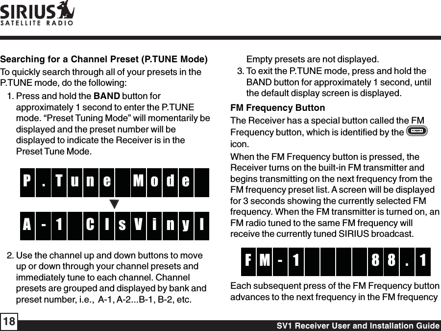 SV1 Receiver User and Installation Guide18Empty presets are not displayed.3. To exit the P.TUNE mode, press and hold theBAND button for approximately 1 second, untilthe default display screen is displayed.FM Frequency ButtonThe Receiver has a special button called the FMFrequency button, which is identified by the icon.When the FM Frequency button is pressed, theReceiver turns on the built-in FM transmitter andbegins transmitting on the next frequency from theFM frequency preset list. A screen will be displayedfor 3 seconds showing the currently selected FMfrequency. When the FM transmitter is turned on, anFM radio tuned to the same FM frequency willreceive the currently tuned SIRIUS broadcast.-M 8 1F 8 .1Each subsequent press of the FM Frequency buttonadvances to the next frequency in the FM frequencySearching for a Channel Preset (P.TUNE Mode)To quickly search through all of your presets in theP.TUNE mode, do the following:1. Press and hold the BAND button forapproximately 1 second to enter the P.TUNEmode. “Preset Tuning Mode” will momentarily bedisplayed and the preset number will bedisplayed to indicate the Receiver is in thePreset Tune Mode.enT M. oP d eulC1 V- i lA n y s2. Use the channel up and down buttons to moveup or down through your channel presets andimmediately tune to each channel. Channelpresets are grouped and displayed by bank andpreset number, i.e.,  A-1, A-2...B-1, B-2, etc.