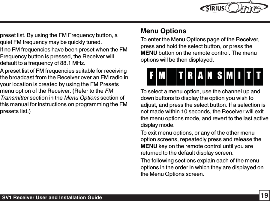 SV1 Receiver User and Installation Guide 19preset list. By using the FM Frequency button, aquiet FM frequency may be quickly tuned.If no FM frequencies have been preset when the FMFrequency button is pressed, the Receiver willdefault to a frequency of 88.1 MHz.A preset list of FM frequencies suitable for receivingthe broadcast from the Receiver over an FM radio inyour location is created by using the FM Presetsmenu option of the Receiver. (Refer to the FMTransmitter section in the Menu Options section ofthis manual for instructions on programming the FMpresets list.)Menu OptionsTo enter the Menu Options page of the Receiver,press and hold the select button, or press theMENU button on the remote control. The menuoptions will be then displayed.AR SM M TF I TTNTo select a menu option, use the channel up anddown buttons to display the option you wish toadjust, and press the select button. If a selection isnot made within 10 seconds, the Receiver will exitthe menu options mode, and revert to the last activedisplay mode.To exit menu options, or any of the other menuoption screens, repeatedly press and release theMENU key on the remote control until you arereturned to the default display screen.The following sections explain each of the menuoptions in the order in which they are displayed onthe Menu Options screen.