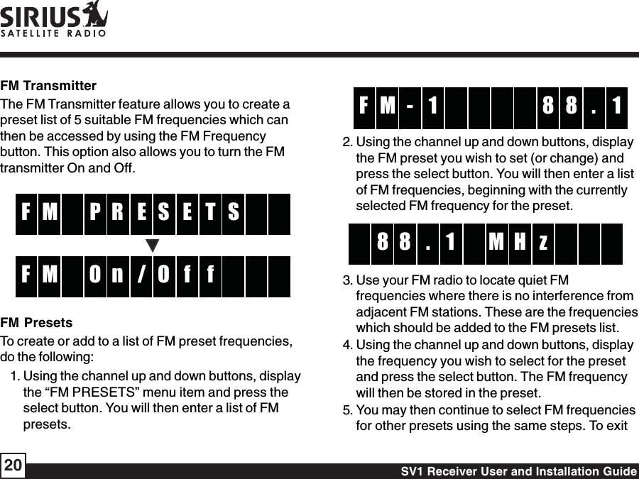 SV1 Receiver User and Installation Guide20-M 8 1F 8 .12. Using the channel up and down buttons, displaythe FM preset you wish to set (or change) andpress the select button. You will then enter a listof FM frequencies, beginning with the currentlyselected FM frequency for the preset.18 H8 z.M3. Use your FM radio to locate quiet FMfrequencies where there is no interference fromadjacent FM stations. These are the frequencieswhich should be added to the FM presets list.4. Using the channel up and down buttons, displaythe frequency you wish to select for the presetand press the select button. The FM frequencywill then be stored in the preset.5. You may then continue to select FM frequenciesfor other presets using the same steps. To exitFM TransmitterThe FM Transmitter feature allows you to create apreset list of 5 suitable FM frequencies which canthen be accessed by using the FM Frequencybutton. This option also allows you to turn the FMtransmitter On and Off.ER EM TF SPS/n fM fF OOFM PresetsTo create or add to a list of FM preset frequencies,do the following:1. Using the channel up and down buttons, displaythe “FM PRESETS” menu item and press theselect button. You will then enter a list of FMpresets.