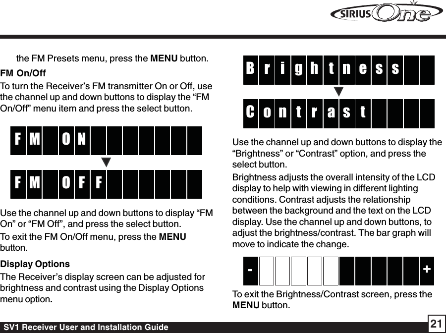 SV1 Receiver User and Installation Guide 21the FM Presets menu, press the MENU button.FM On/OffTo turn the Receiver’s FM transmitter On or Off, usethe channel up and down buttons to display the “FMOn/Off” menu item and press the select button.NMF OFFMF OUse the channel up and down buttons to display “FMOn” or “FM Off”, and press the select button.To exit the FM On/Off menu, press the MENUbutton.Display OptionsThe Receiver’s display screen can be adjusted forbrightness and contrast using the Display Optionsmenu option.thi er sB sgnarn toC tsUse the channel up and down buttons to display the“Brightness” or “Contrast” option, and press theselect button.Brightness adjusts the overall intensity of the LCDdisplay to help with viewing in different lightingconditions. Contrast adjusts the relationshipbetween the background and the text on the LCDdisplay. Use the channel up and down buttons, toadjust the brightness/contrast. The bar graph willmove to indicate the change.+-To exit the Brightness/Contrast screen, press theMENU button.